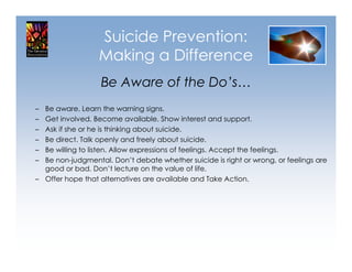 Suicide Prevention:
                  Making a Difference
                  Be Aware of the Do’s…
– Be aware. Learn the warning signs.
– Get involved. Become available. Show interest and support.
– Ask if she or he is thinking about suicide.
– Be direct. Talk openly and freely about suicide.
– Be willing to listen. Allow expressions of feelings. Accept the feelings.
– Be non-judgmental. Don’t debate whether suicide is right or wrong, or feelings are
  good or bad. Don’t lecture on the value of life.
– Offer hope that alternatives are available and Take Action.
 