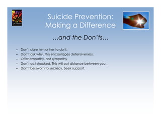 Suicide Prevention:
                   Making a Difference
                       …and the Don’ts…
–   Don’t dare him or her to do it.
–   Don’t ask why. This encourages defensiveness.
–   Offer empathy, not sympathy.
–   Don’t act shocked. This will put distance between you.
–   Don’t be sworn to secrecy. Seek support.
 