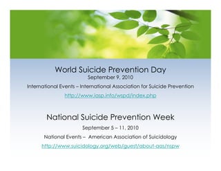 World Suicide Prevention Day
                         September 9, 2010
International Events – International Association for Suicide Prevention
               http://www.iasp.info/wspd/index.php



        National Suicide Prevention Week
                       September 5 – 11, 2010
       National Events – American Association of Suicidology
      http://www.suicidology.org/web/guest/about-aas/nspw
 