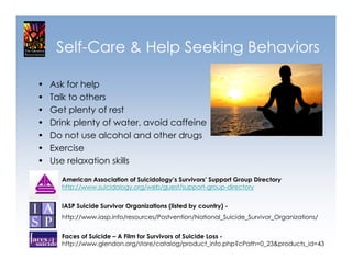 Self-Care & Help Seeking Behaviors

•   Ask for help
•   Talk to others
•   Get plenty of rest
•   Drink plenty of water, avoid caffeine
•   Do not use alcohol and other drugs
•   Exercise
•   Use relaxation skills

      American Association of Suicidology’s Survivors’ Support Group Directory
      http://www.suicidology.org/web/guest/support-group-directory


      IASP Suicide Survivor Organizations (listed by country) -
      http://www.iasp.info/resources/Postvention/National_Suicide_Survivor_Organizations/


      Faces of Suicide – A Film for Survivors of Suicide Loss -
      http://www.glendon.org/store/catalog/product_info.php?cPath=0_23&products_id=43
 