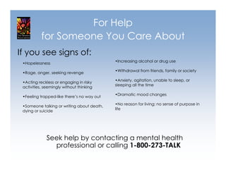For Help
           for Someone You Care About
If you see signs of:
                                            •Increasing alcohol or drug use
 •Hopelessness
                                            •Withdrawal from friends, family or society
 •Rage, anger, seeking revenge
                                            •Anxiety, agitation, unable to sleep, or
 •Acting reckless or engaging in risky
                                            sleeping all the time
 activities, seemingly without thinking
                                            •Dramatic mood changes
 •Feeling trapped-like there’s no way out
                                            •No reason for living; no sense of purpose in
 •Someone talking or writing about death,
                                            life
 dying or suicide




              Seek help by contacting a mental health
                professional or calling 1-800-273-TALK
 