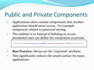 Public and Private Components
 Applications often contain components that another
application should never access. For example,
component related to password storing.
 The solution is to Instead of defining an access
permission user can define the component as private.
 Best Practice: Always set the “exported” attribute.
 This significantly reduces the attack surface for many
applications.
 