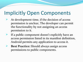 Implicitly Open Components
 At development time, if the decision of access
permission is unclear, The developer can permit
the functionality by not assigning an access
permission to it.
 If a public component doesn’t explicitly have an
access permission listed in its manifest definition,
Android permits any application to access it.
 Best Practice: Should always assign access
permissions to public components.
 