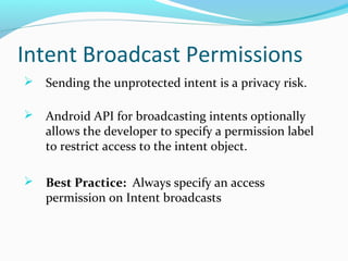 Intent Broadcast Permissions
 Sending the unprotected intent is a privacy risk.
 Android API for broadcasting intents optionally
allows the developer to specify a permission label
to restrict access to the intent object.
 Best Practice: Always specify an access
permission on Intent broadcasts
 