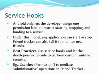 Service Hooks
 Android only lets the developer assign one
permission label to restrict starting, stopping, and
binding to a service.
 Under this model, any application can start or stop
Friend tracker can also tell it to monitor new
friends.
 Best Practice: Use service hooks and let the
developers write code to perform custom runtime
security.
 Eg.. Use checkPermission() to mediate
“administrative” operations in Friend Tracker .
 