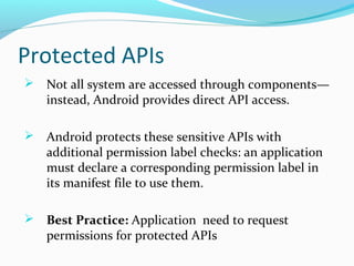 Protected APIs
 Not all system are accessed through components—
instead, Android provides direct API access.
 Android protects these sensitive APIs with
additional permission label checks: an application
must declare a corresponding permission label in
its manifest file to use them.
 Best Practice: Application need to request
permissions for protected APIs
 