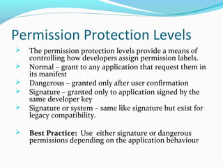 Permission Protection Levels
 The permission protection levels provide a means of
controlling how developers assign permission labels.
 Normal – grant to any application that request them in
its manifest
 Dangerous – granted only after user confirmation
 Signature – granted only to application signed by the
same developer key
 Signature or system – same like signature but exist for
legacy compatibility.
 Best Practice: Use either signature or dangerous
permissions depending on the application behaviour
 