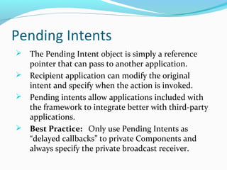 Pending Intents
 The Pending Intent object is simply a reference
pointer that can pass to another application.
 Recipient application can modify the original
intent and specify when the action is invoked.
 Pending intents allow applications included with
the framework to integrate better with third-party
applications.
 Best Practice: Only use Pending Intents as
“delayed callbacks” to private Components and
always specify the private broadcast receiver.
 