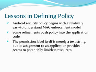 Lessons in Defining Policy
 Android security policy begins with a relatively
easy-to-understand MAC enforcement model
 Some refinements push policy into the application
code
 The permission label itself is merely a text string,
but its assignment to an application provides
access to potentially limitless resources
 
