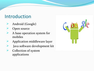 Introduction
 Android (Google)
 Open source
 A base operation system for
mobiles
 Application middleware layer
 Java software development kit
 Collection of system
applications
 