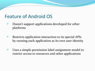 Feature of Android OS
 Doesn’t support applications developed for other
platforms
 Restricts application interaction to its special APIs
by running each application as its own user identity
 Uses a simple permission label assignment model to
restrict access to resources and other applications
 