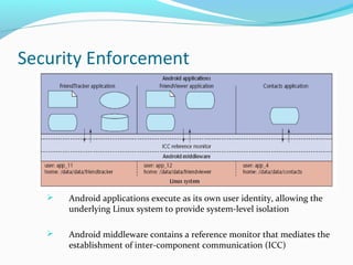 Security Enforcement
 Android applications execute as its own user identity, allowing the
underlying Linux system to provide system-level isolation
 Android middleware contains a reference monitor that mediates the
establishment of inter-component communication (ICC)
 
