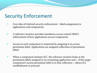 Security Enforcement
 Core idea of Android security enforcement - labels assignment to
applications and components
 A reference monitor provides mandatory access control (MAC)
enforcement of how applications access components
 Access to each component is restricted by assigning it an access
permission label. Applications are assigned collections of permission
labels
 When a component initiates ICC, the reference monitor looks at the
permission labels assigned to its containing application and— if the target
component’s access permission label is in that collection— allows ICC
establishment to proceed.
 