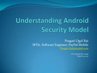Understanding Android Security Model Pragati Ogal Rai MTS1, Software Engineer, PayPal Mobile Pragati.Rai@paypal.com SV Android Dev Camp March 04, 2011 