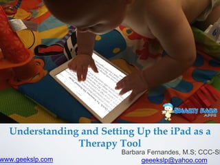 Understanding and Setting Up the iPad as a
Therapy Tool
Barbara Fernandes, M.S; CCC-SL
geeekslp@yahoo.comwww.geekslp.com
 