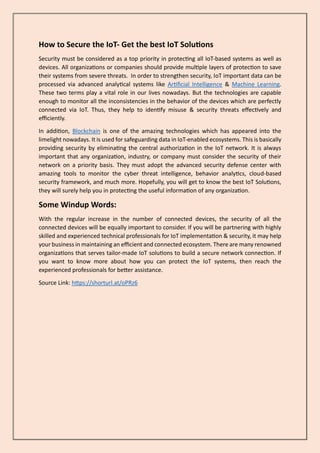 How to Secure the IoT- Get the best IoT Solutions
Security must be considered as a top priority in protecting all IoT-based systems as well as
devices. All organizations or companies should provide multiple layers of protection to save
their systems from severe threats. In order to strengthen security, IoT important data can be
processed via advanced analytical systems like Artificial Intelligence & Machine Learning.
These two terms play a vital role in our lives nowadays. But the technologies are capable
enough to monitor all the inconsistencies in the behavior of the devices which are perfectly
connected via IoT. Thus, they help to identify misuse & security threats effectively and
efficiently.
In addition, Blockchain is one of the amazing technologies which has appeared into the
limelight nowadays. It is used for safeguarding data in IoT-enabled ecosystems. This is basically
providing security by eliminating the central authorization in the IoT network. It is always
important that any organization, industry, or company must consider the security of their
network on a priority basis. They must adopt the advanced security defense center with
amazing tools to monitor the cyber threat intelligence, behavior analytics, cloud-based
security framework, and much more. Hopefully, you will get to know the best IoT Solutions,
they will surely help you in protecting the useful information of any organization.
Some Windup Words:
With the regular increase in the number of connected devices, the security of all the
connected devices will be equally important to consider. If you will be partnering with highly
skilled and experienced technical professionals for IoT implementation & security, it may help
your business in maintaining an efficient and connected ecosystem. There are many renowned
organizations that serves tailor-made IoT solutions to build a secure network connection. If
you want to know more about how you can protect the IoT systems, then reach the
experienced professionals for better assistance.
Source Link: https://shorturl.at/oPRz6
 