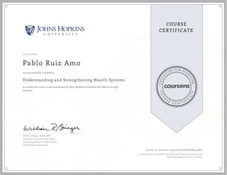 EDUCA
T
ION FOR EVE
R
YONE
CO
U
R
S
E
C E R T I F
I
C
A
TE
COURSE
CERTIFICATE
04/10/2019
Pablo Ruiz Amo
Understanding and Strengthening Health Systems
an online non-credit course authorized by Johns Hopkins University and offered through
Coursera
has successfully completed
William Brieger, DrPH, MPH
Professor of International Health
Bloomberg School of Public Health
Johns Hopkins University
Verify at coursera.org/verify/Z2B7E4R4L9W3
Coursera has confirmed the identity of this individual and
their participation in the course.
 