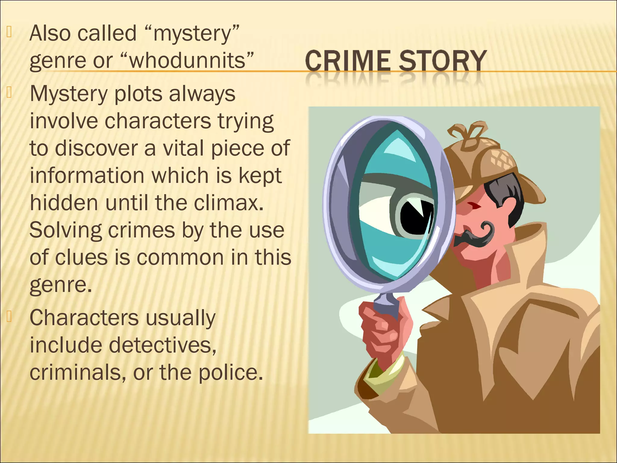 





Also called “mystery”
genre or “whodunnits”
Mystery plots always
involve characters trying
to discover a vital piece of
information which is kept
hidden until the climax.
Solving crimes by the use
of clues is common in this
genre.
Characters usually
include detectives,
criminals, or the police.

 