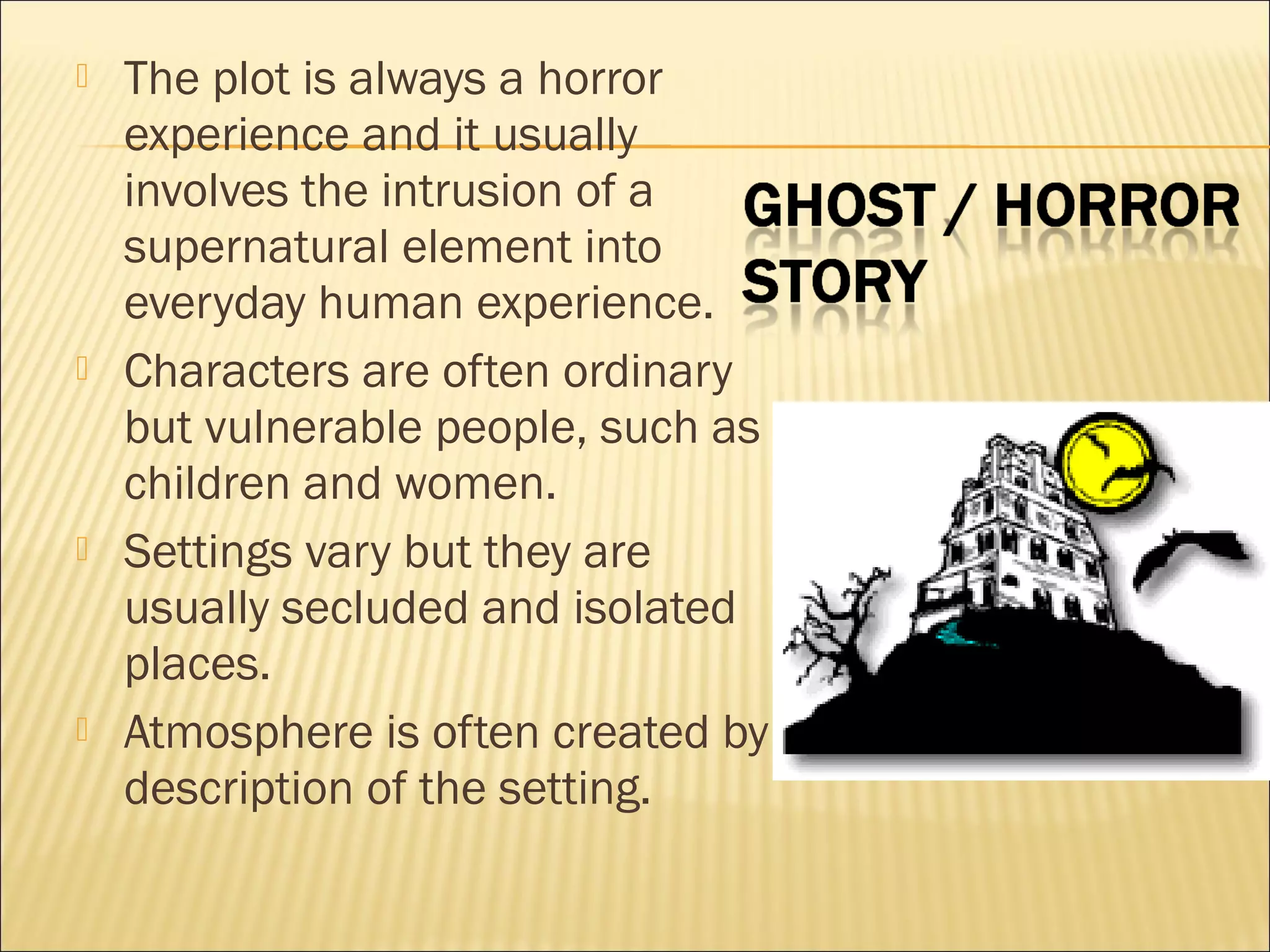 







The plot is always a horror
experience and it usually
involves the intrusion of a
supernatural element into
everyday human experience.
Characters are often ordinary
but vulnerable people, such as
children and women.
Settings vary but they are
usually secluded and isolated
places.
Atmosphere is often created by
description of the setting.

 