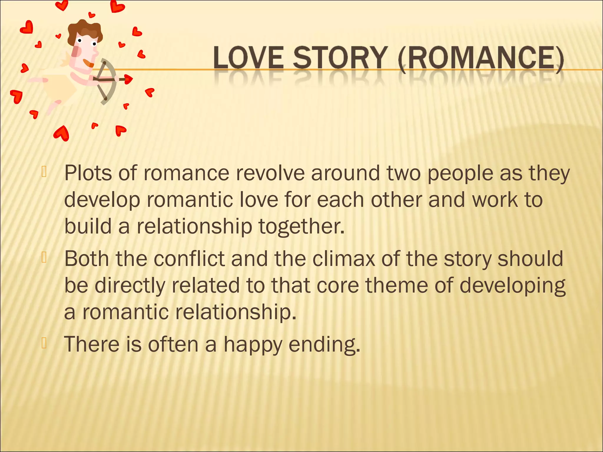 





Plots of romance revolve around two people as they
develop romantic love for each other and work to
build a relationship together.
Both the conflict and the climax of the story should
be directly related to that core theme of developing
a romantic relationship.
There is often a happy ending.

 