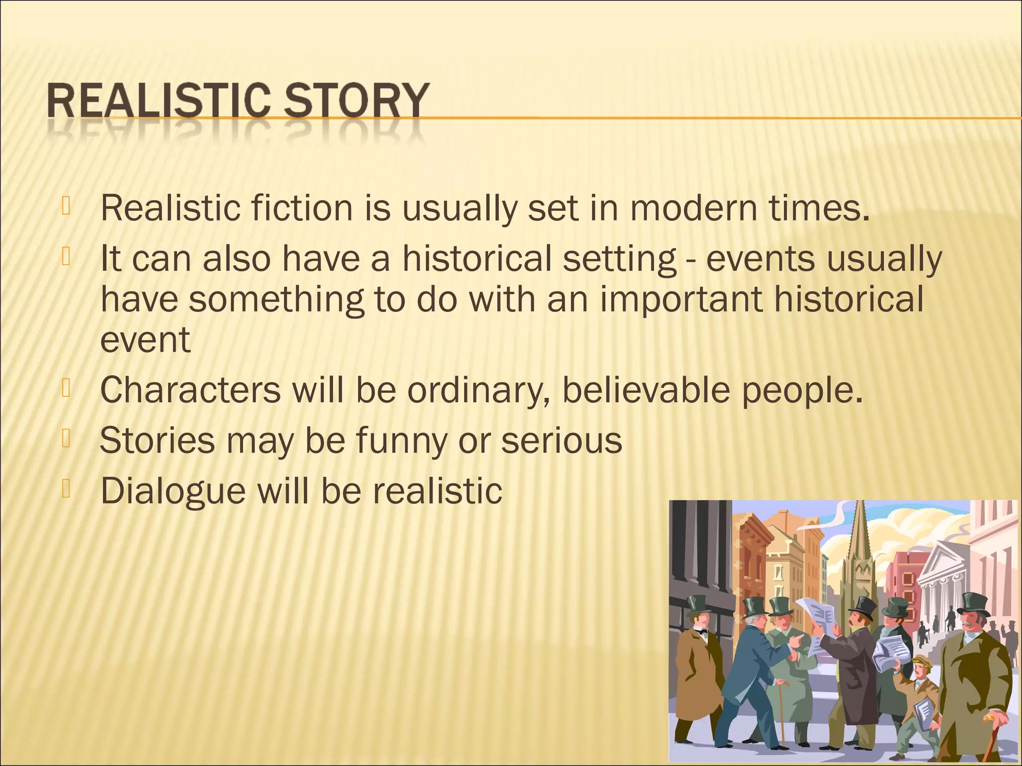 






Realistic fiction is usually set in modern times.
It can also have a historical setting - events usually
have something to do with an important historical
event
Characters will be ordinary, believable people.
Stories may be funny or serious
Dialogue will be realistic

 