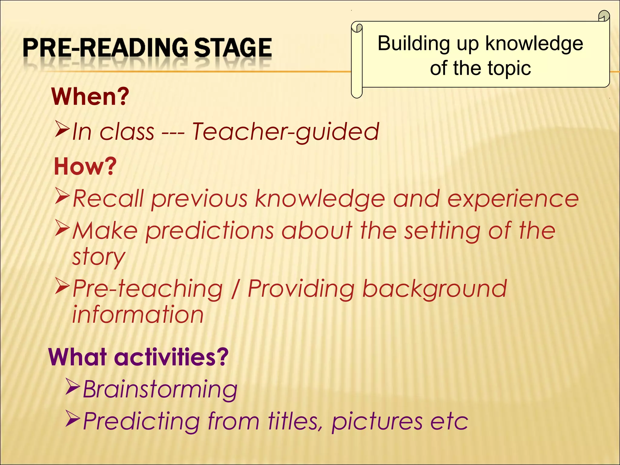 Building up knowledge
of the topic

When?
In class --- Teacher-guided
How?
Recall previous knowledge and experience
Make predictions about the setting of the
story
Pre-teaching / Providing background
information
What activities?
Brainstorming
Predicting from titles, pictures etc

 
