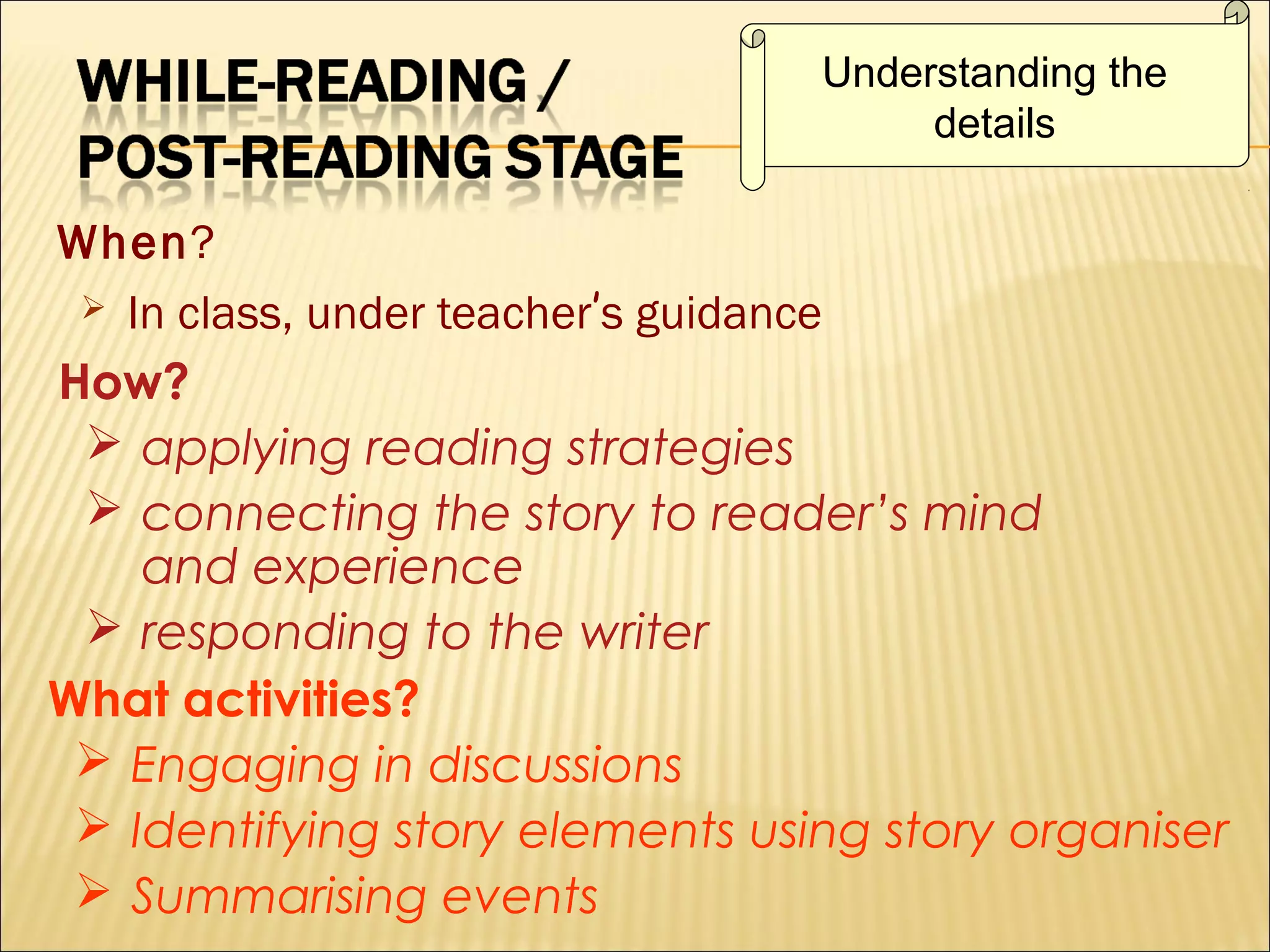 Understanding the
details

When?
 In class, under teacher’s guidance
How?
 applying reading strategies
 connecting the story to reader’s mind
and experience
 responding to the writer
What activities?
 Engaging in discussions
 Identifying story elements using story organiser
 Summarising events

 