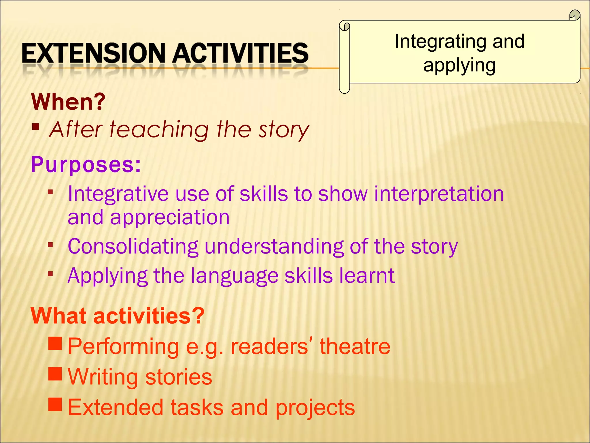 Integrating and
applying

When?
 After teaching the story
Purposes:
 Integrative use of skills to show interpretation
and appreciation
 Consolidating understanding of the story
 Applying the language skills learnt
What activities?
 Performing e.g. readers’ theatre
 Writing stories
 Extended tasks and projects

 