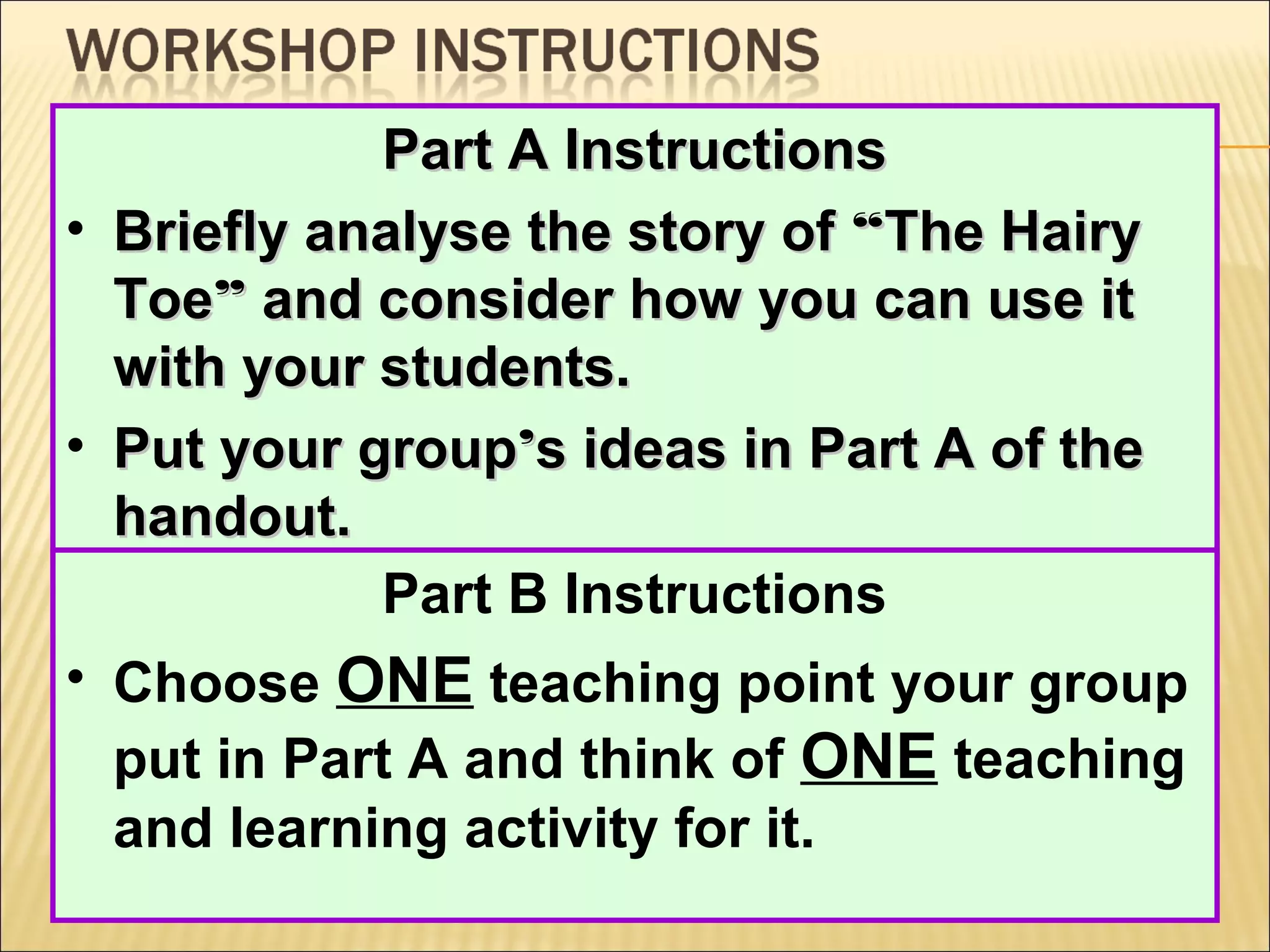 Part A Instructions
• Briefly analyse the story of “The Hairy
Toe” and consider how you can use it
with your students.
• Put your group’s ideas in Part A of the
handout.
Part B Instructions
• Choose ONE teaching point your group
put in Part A and think of ONE teaching
and learning activity for it.

 