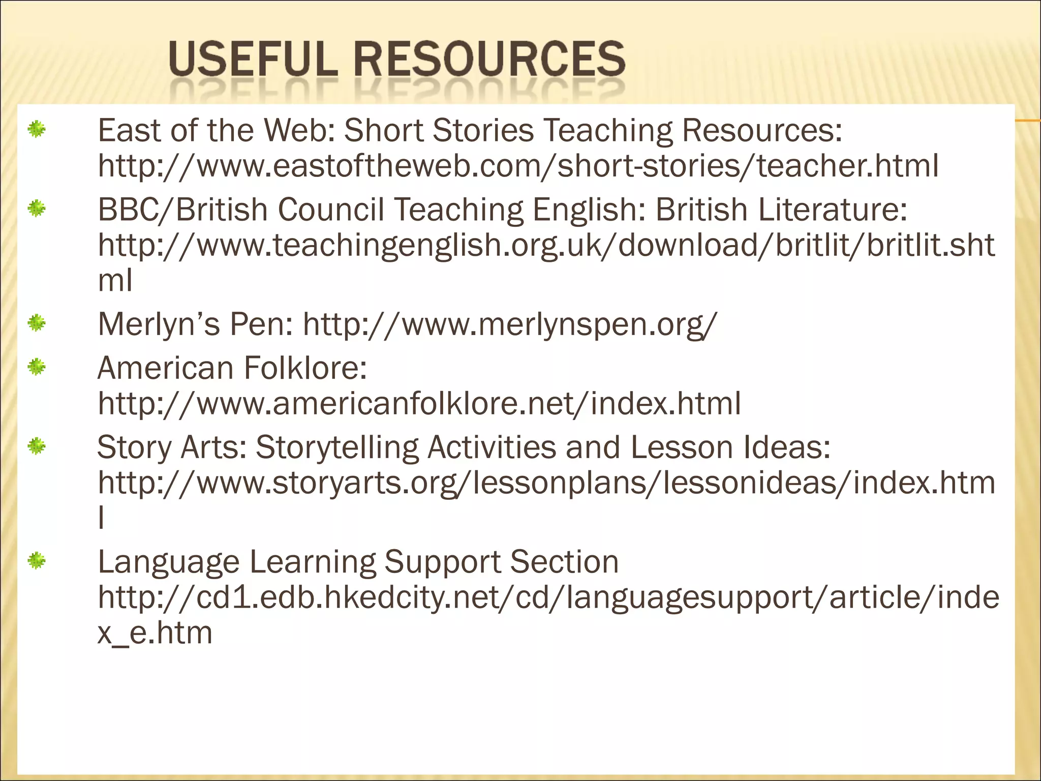 East of the Web: Short Stories Teaching Resources:
http://www.eastoftheweb.com/short-stories/teacher.html
BBC/British Council Teaching English: British Literature:
http://www.teachingenglish.org.uk/download/britlit/britlit.sht
ml
Merlyn’s Pen: http://www.merlynspen.org/
American Folklore:
http://www.americanfolklore.net/index.html
Story Arts: Storytelling Activities and Lesson Ideas:
http://www.storyarts.org/lessonplans/lessonideas/index.htm
l
Language Learning Support Section
http://cd1.edb.hkedcity.net/cd/languagesupport/article/inde
x_e.htm

 