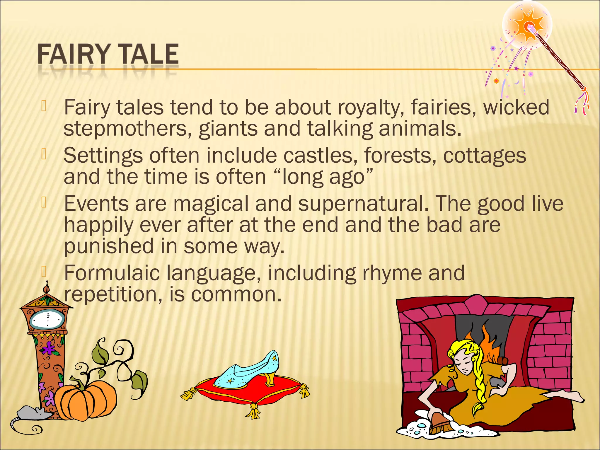 





Fairy tales tend to be about royalty, fairies, wicked
stepmothers, giants and talking animals.
Settings often include castles, forests, cottages
and the time is often “long ago”
Events are magical and supernatural. The good live
happily ever after at the end and the bad are
punished in some way.
Formulaic language, including rhyme and
repetition, is common.

 
