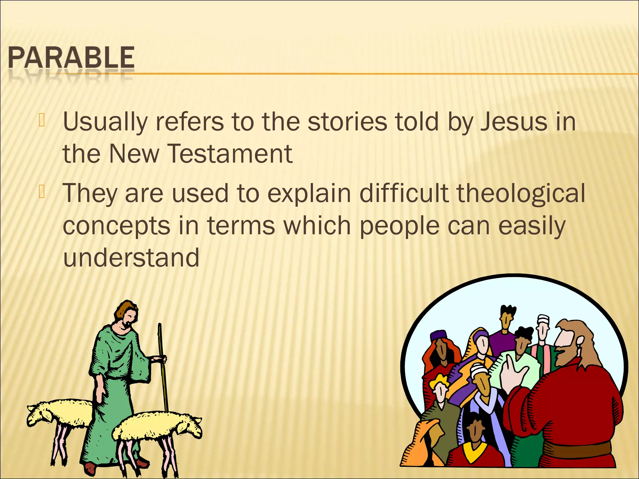 



Usually refers to the stories told by Jesus in
the New Testament
They are used to explain difficult theological
concepts in terms which people can easily
understand

 