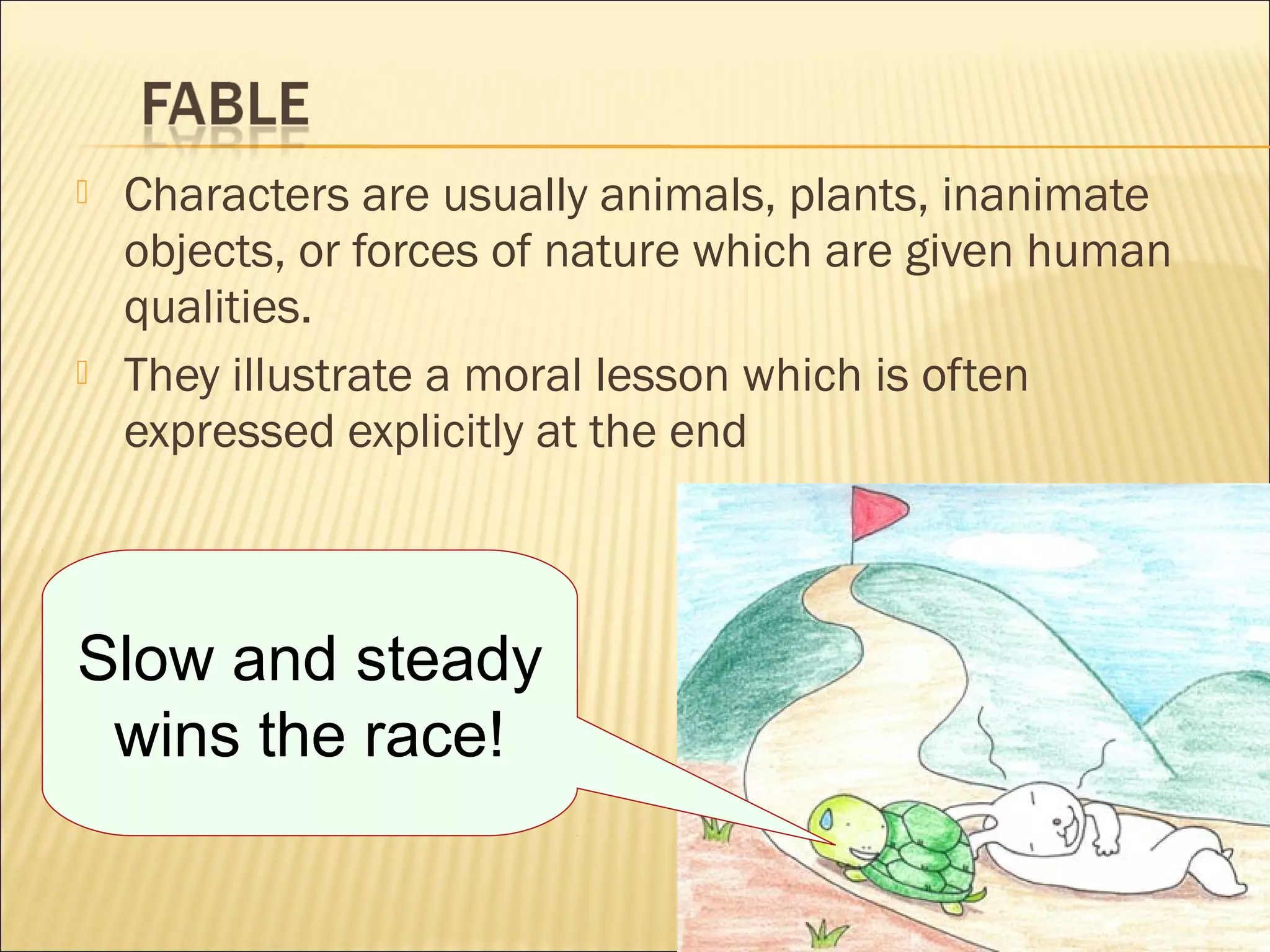 



Characters are usually animals, plants, inanimate
objects, or forces of nature which are given human
qualities.
They illustrate a moral lesson which is often
expressed explicitly at the end

Slow and steady
wins the race!

 