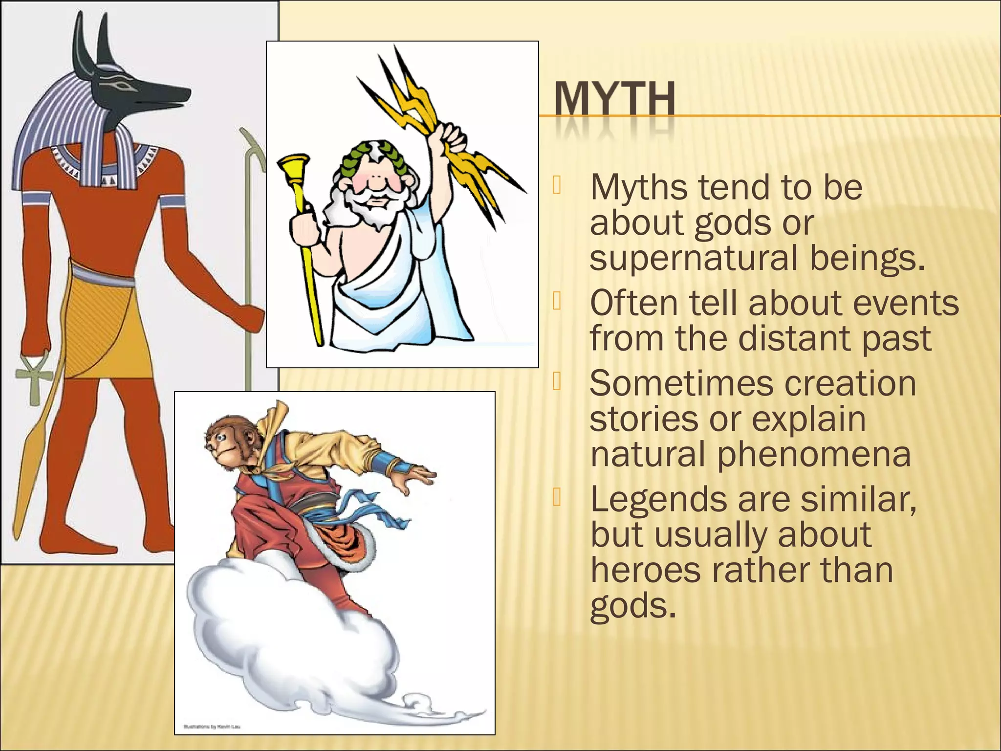






Myths tend to be
about gods or
supernatural beings.
Often tell about events
from the distant past
Sometimes creation
stories or explain
natural phenomena
Legends are similar,
but usually about
heroes rather than
gods.

 