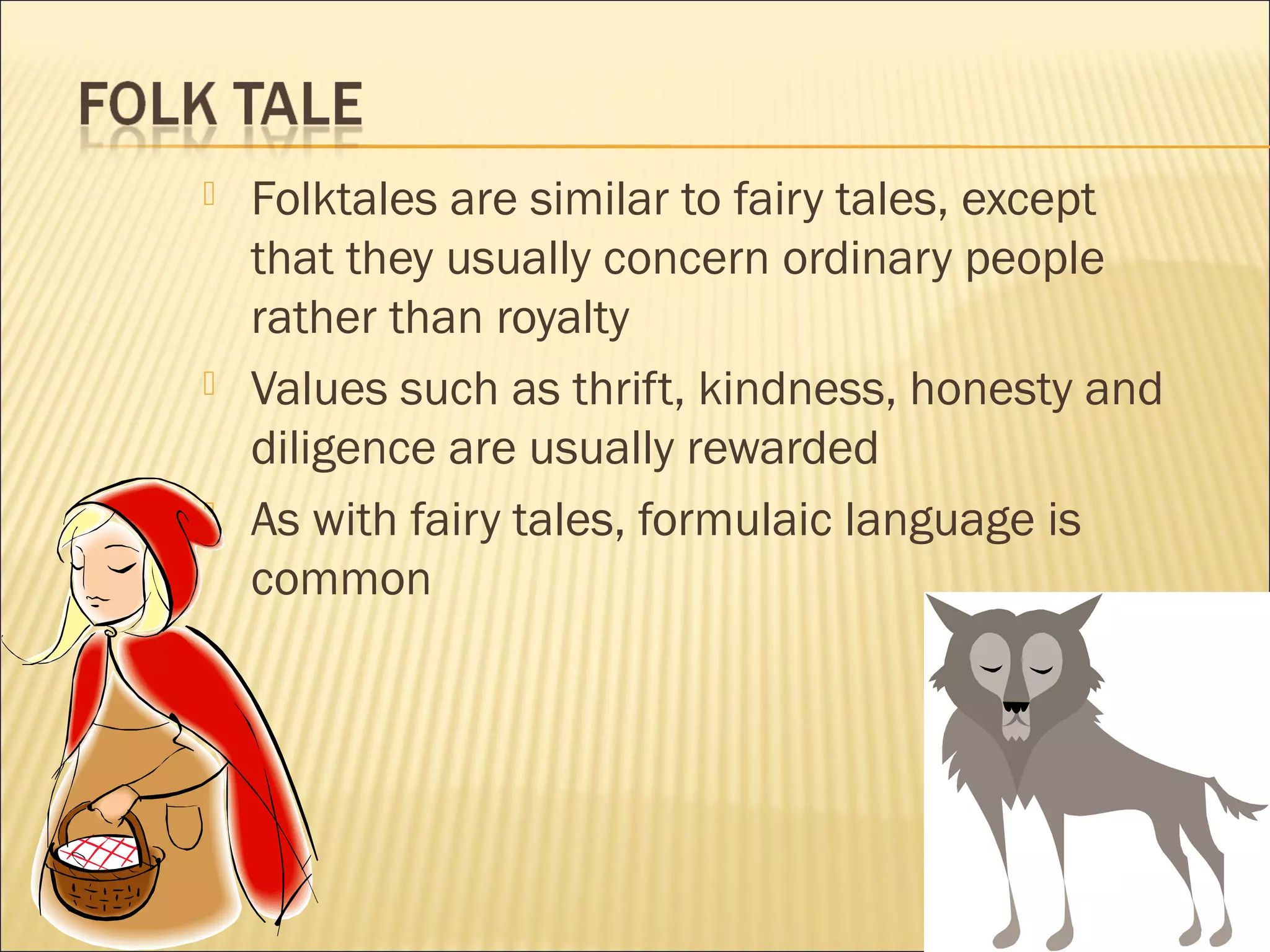 





Folktales are similar to fairy tales, except
that they usually concern ordinary people
rather than royalty
Values such as thrift, kindness, honesty and
diligence are usually rewarded
As with fairy tales, formulaic language is
common

 