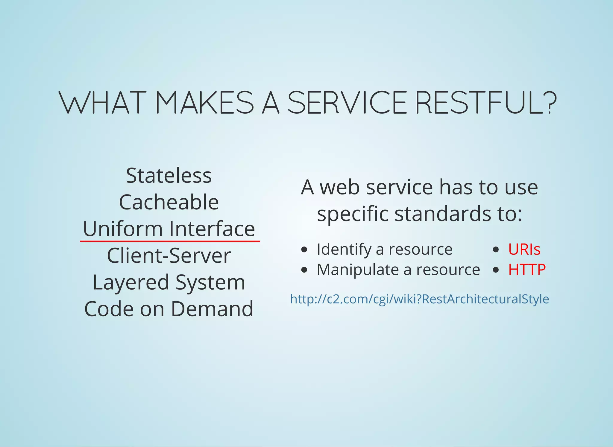 WHAT MAKES A SERVICE RESTFUL?
Stateless
Cacheable
Uniform Interface
Client-Server
Layered System
Code on Demand
Identify a resource
Manipulate a resource
URIs
HTTP
A web service has to use
specific standards to:
http://c2.com/cgi/wiki?RestArchitecturalStyle
 
