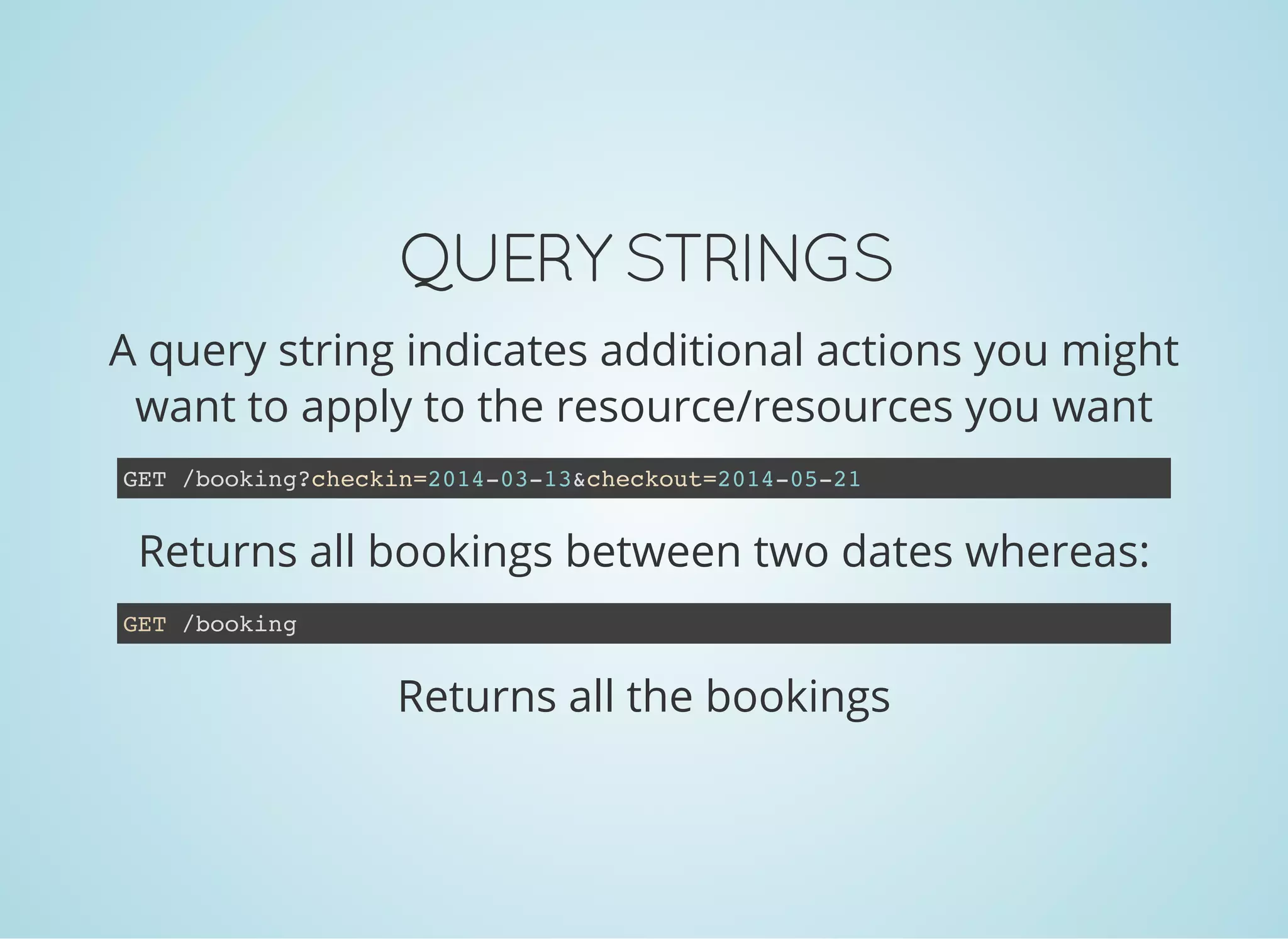 QUERY STRINGS
A query string indicates additional actions you might
want to apply to the resource/resources you want
Returns all bookings between two dates whereas:
GET /booking?checkin=2014-03-13&checkout=2014-05-21
Returns all the bookings
GET /booking
 