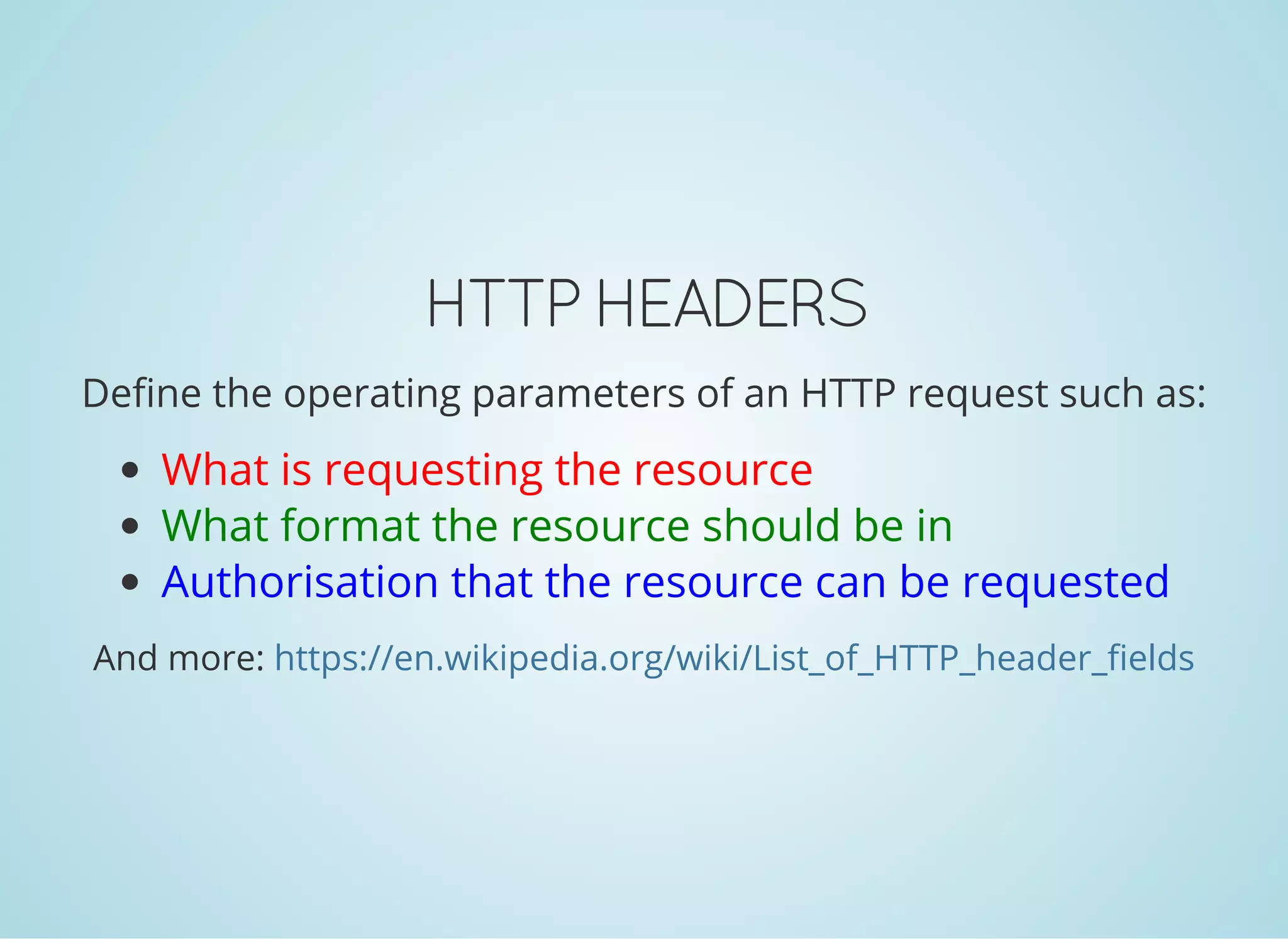 HTTP HEADERS
Define the operating parameters of an HTTP request such as:
What is requesting the resource
What format the resource should be in
Authorisation that the resource can be requested
And more: https://en.wikipedia.org/wiki/List_of_HTTP_header_fields
 