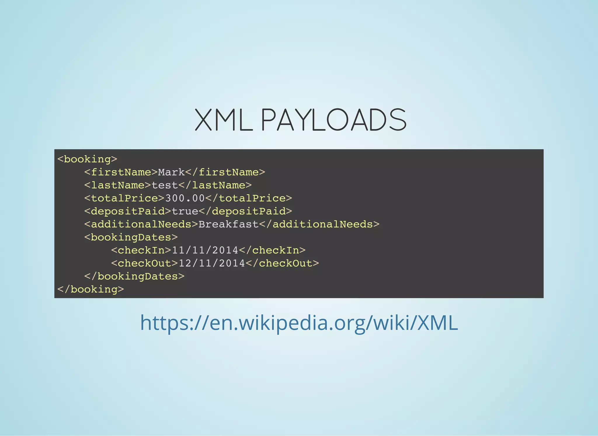 XML PAYLOADS
<booking>
<firstName>Mark</firstName>
<lastName>test</lastName>
<totalPrice>300.00</totalPrice>
<depositPaid>true</depositPaid>
<additionalNeeds>Breakfast</additionalNeeds>
<bookingDates>
<checkIn>11/11/2014</checkIn>
<checkOut>12/11/2014</checkOut>
</bookingDates>
</booking>
https://en.wikipedia.org/wiki/XML
 