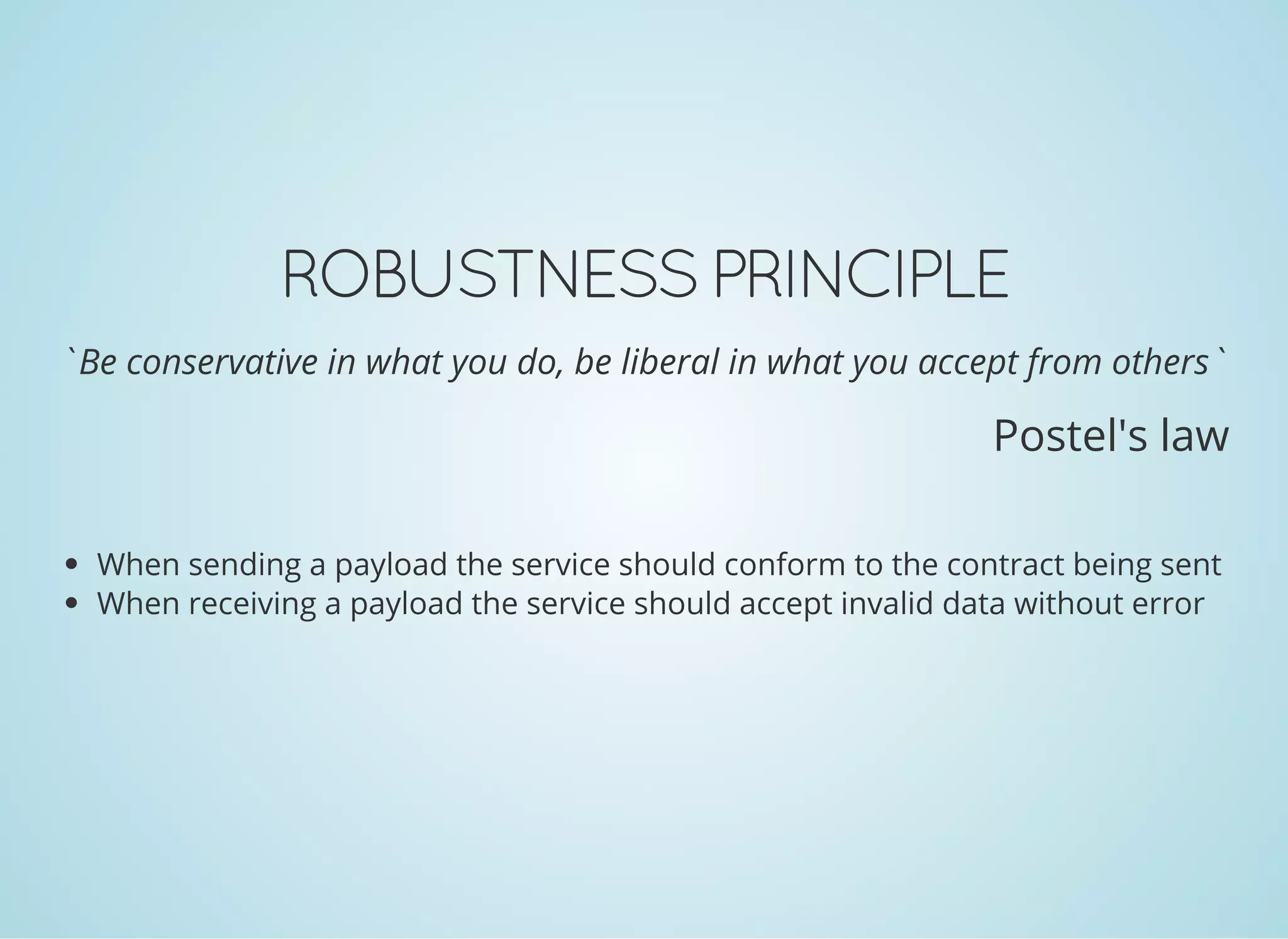 ROBUSTNESS PRINCIPLE
`Be conservative in what you do, be liberal in what you accept from others`
Postel's law
When sending a payload the service should conform to the contract being sent
When receiving a payload the service should accept invalid data without error
 