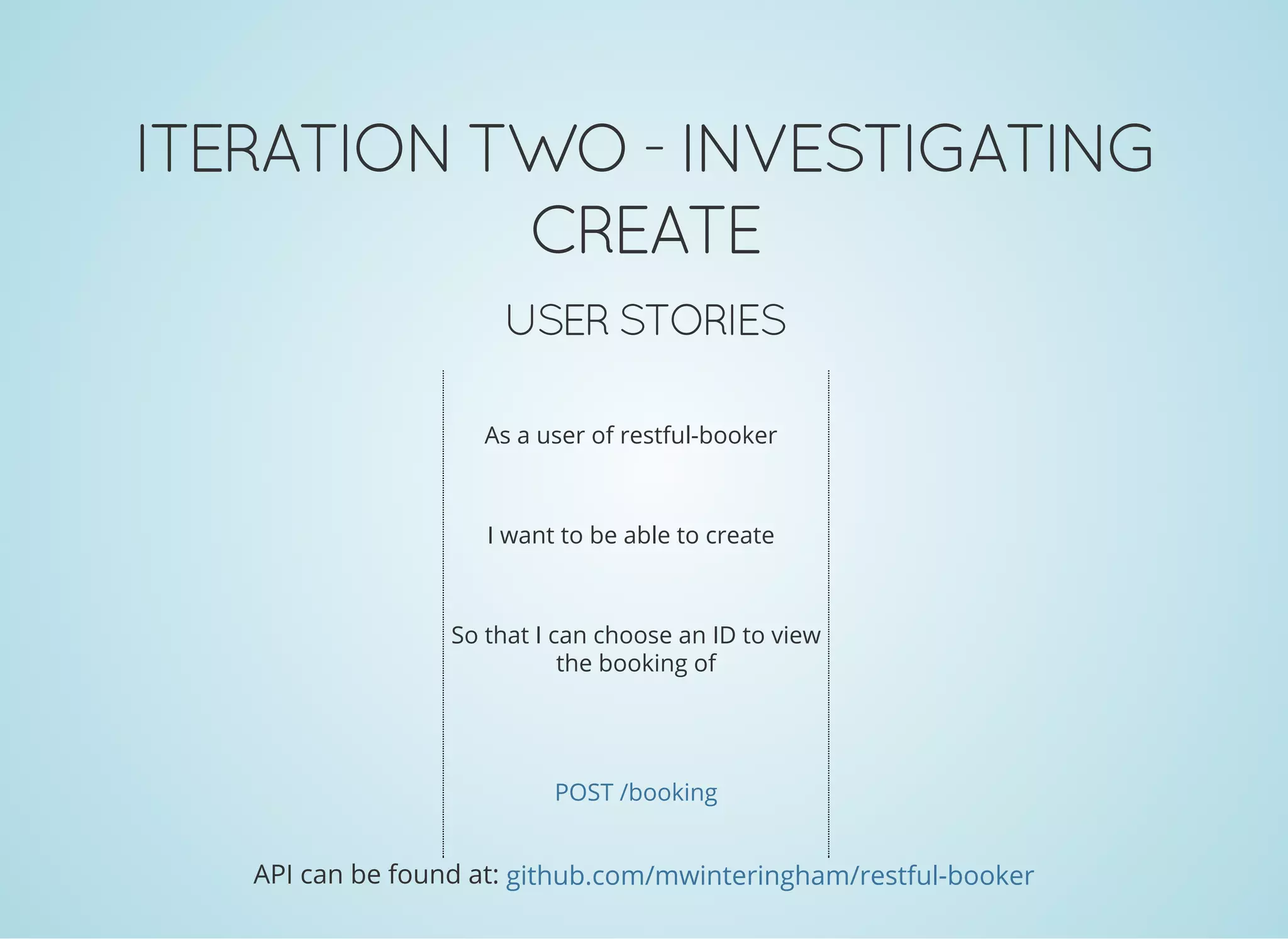 ITERATION TWO - INVESTIGATING
CREATE
USER STORIES
As a user of restful-booker
I want to be able to create
So that I can choose an ID to view
the booking of
POST /booking
API can be found at: github.com/mwinteringham/restful-booker
 