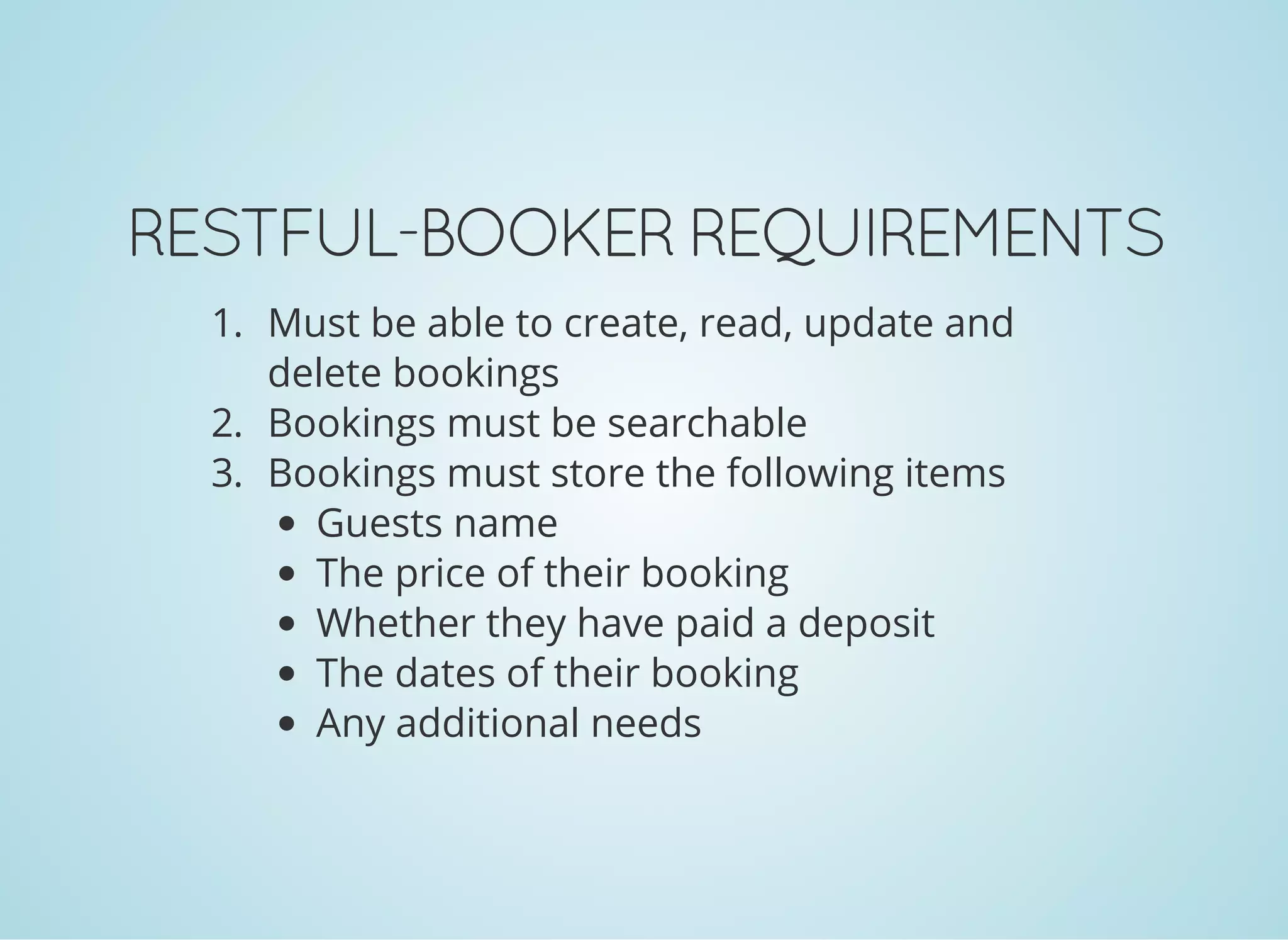 RESTFUL-BOOKER REQUIREMENTS
1. Must be able to create, read, update and
delete bookings
2. Bookings must be searchable
3. Bookings must store the following items
Guests name
The price of their booking
Whether they have paid a deposit
The dates of their booking
Any additional needs
 