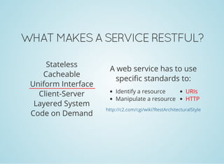 WHAT MAKES A SERVICE RESTFUL?
Stateless
Cacheable
Uniform Interface
Client-Server
Layered System
Code on Demand
Identify a resource
Manipulate a resource
URIs
HTTP
A web service has to use
specific standards to:
http://c2.com/cgi/wiki?RestArchitecturalStyle
 