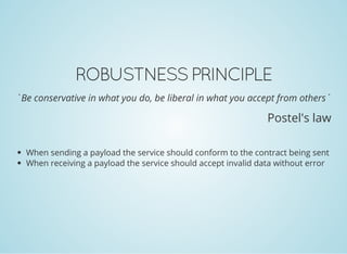 ROBUSTNESS PRINCIPLE
`Be conservative in what you do, be liberal in what you accept from others`
Postel's law
When sending a payload the service should conform to the contract being sent
When receiving a payload the service should accept invalid data without error
 