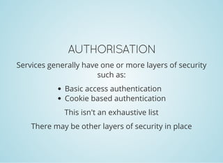 AUTHORISATION
Services generally have one or more layers of security
such as:
Basic access authentication
Cookie based authentication
This isn't an exhaustive list
There may be other layers of security in place
 