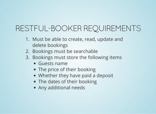 RESTFUL-BOOKER REQUIREMENTS
1. Must be able to create, read, update and
delete bookings
2. Bookings must be searchable
3. Bookings must store the following items
Guests name
The price of their booking
Whether they have paid a deposit
The dates of their booking
Any additional needs
 