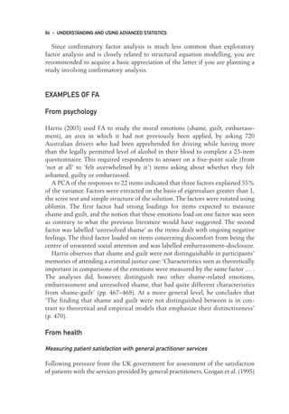 Since confirmatory factor analysis is much less common than exploratory
factor analysis and is closely related to structural equation modelling, you are
recommended to acquire a basic appreciation of the latter if you are planning a
study involving confirmatory analysis.
EXAMPLES OF FA
From psychology
Harris (2003) used FA to study the moral emotions (shame, guilt, embarrass-
ment), an area in which it had not previously been applied, by asking 720
Australian drivers who had been apprehended for driving while having more
than the legally permitted level of alcohol in their blood to complete a 23-item
questionnaire. This required respondents to answer on a five-point scale (from
‘not at all’ to ‘felt overwhelmed by it’) items asking about whether they felt
ashamed, guilty or embarrassed.
A PCA of the responses to 22 items indicated that three factors explained 55%
of the variance. Factors were extracted on the basis of eigenvalues greater than 1,
the scree test and simple structure of the solution. The factors were rotated using
oblimin. The first factor had strong loadings for items expected to measure
shame and guilt, and the notion that these emotions load on one factor was seen
as contrary to what the previous literature would have suggested. The second
factor was labelled ‘unresolved shame’ as the items dealt with ongoing negative
feelings. The third factor loaded on items concerning discomfort from being the
centre of unwanted social attention and was labelled embarrassment–disclosure.
Harris observes that shame and guilt were not distinguishable in participants’
memories of attending a criminal justice case:‘Characteristics seen as theoretically
important in comparisons of the emotions were measured by the same factor … .
The analyses did, however, distinguish two other shame-related emotions,
embarrassment and unresolved shame, that had quite different characteristics
from shame-guilt’ (pp. 467–468). At a more general level, he concludes that
‘The finding that shame and guilt were not distinguished between is in con-
trast to theoretical and empirical models that emphasize their distinctiveness’
(p. 470).
From health
Measuring patient satisfaction with general practitioner services
Following pressure from the UK government for assessment of the satisfaction
of patients with the services provided by general practitioners, Grogan et al. (1995)
84 • UNDERSTANDING AND USING ADVANCED STATISTICS
06-Foster-3327(ch-06).qxd 10/13/2005 11:28 AM Page 84
 