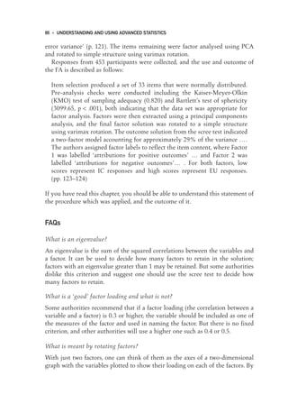 error variance’ (p. 121). The items remaining were factor analysed using PCA
and rotated to simple structure using varimax rotation.
Responses from 453 participants were collected, and the use and outcome of
the FA is described as follows:
Item selection produced a set of 33 items that were normally distributed.
Pre-analysis checks were conducted including the Kaiser-Meyer-Olkin
(KMO) test of sampling adequacy (0.820) and Bartlett’s test of sphericity
(3099.65, p < .001), both indicating that the data set was appropriate for
factor analysis. Factors were then extracted using a principal components
analysis, and the final factor solution was rotated to a simple structure
using varimax rotation. The outcome solution from the scree test indicated
a two-factor model accounting for approximately 29% of the variance ….
The authors assigned factor labels to reflect the item content, where Factor
1 was labelled ‘attributions for positive outcomes’ … and Factor 2 was
labelled ‘attributions for negative outcomes’… . For both factors, low
scores represent IC responses and high scores represent EU responses.
(pp. 123–124)
If you have read this chapter, you should be able to understand this statement of
the procedure which was applied, and the outcome of it.
FAQs
What is an eigenvalue?
An eigenvalue is the sum of the squared correlations between the variables and
a factor. It can be used to decide how many factors to retain in the solution;
factors with an eigenvalue greater than 1 may be retained. But some authorities
dislike this criterion and suggest one should use the scree test to decide how
many factors to retain.
What is a ‘good’ factor loading and what is not?
Some authorities recommend that if a factor loading (the correlation between a
variable and a factor) is 0.3 or higher, the variable should be included as one of
the measures of the factor and used in naming the factor. But there is no fixed
criterion, and other authorities will use a higher one such as 0.4 or 0.5.
What is meant by rotating factors?
With just two factors, one can think of them as the axes of a two-dimensional
graph with the variables plotted to show their loading on each of the factors. By
86 • UNDERSTANDING AND USING ADVANCED STATISTICS
06-Foster-3327(ch-06).qxd 10/13/2005 11:28 AM Page 86
 