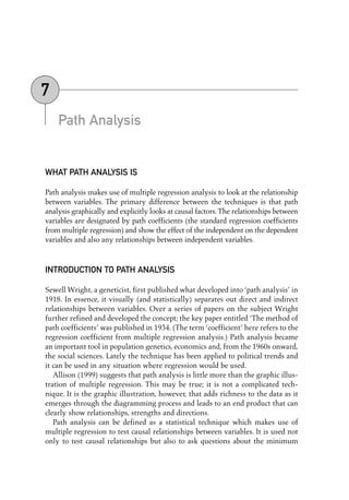Path Analysis
WHAT PATH ANALYSIS IS
Path analysis makes use of multiple regression analysis to look at the relationship
between variables. The primary difference between the techniques is that path
analysis graphically and explicitly looks at causal factors.The relationships between
variables are designated by path coefficients (the standard regression coefficients
from multiple regression) and show the effect of the independent on the dependent
variables and also any relationships between independent variables.
INTRODUCTION TO PATH ANALYSIS
Sewell Wright, a geneticist, first published what developed into ‘path analysis’ in
1918. In essence, it visually (and statistically) separates out direct and indirect
relationships between variables. Over a series of papers on the subject Wright
further refined and developed the concept; the key paper entitled ‘The method of
path coefficients’ was published in 1934. (The term ‘coefficient’ here refers to the
regression coefficient from multiple regression analysis.) Path analysis became
an important tool in population genetics, economics and, from the 1960s onward,
the social sciences. Lately the technique has been applied to political trends and
it can be used in any situation where regression would be used.
Allison (1999) suggests that path analysis is little more than the graphic illus-
tration of multiple regression. This may be true; it is not a complicated tech-
nique. It is the graphic illustration, however, that adds richness to the data as it
emerges through the diagramming process and leads to an end product that can
clearly show relationships, strengths and directions.
Path analysis can be defined as a statistical technique which makes use of
multiple regression to test causal relationships between variables. It is used not
only to test causal relationships but also to ask questions about the minimum
7
07-Foster-3327(ch-07).qxd 10/13/2005 11:42 AM Page 89
 