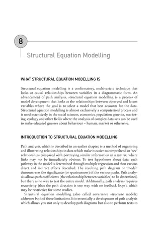 Structural Equation Modelling
WHAT STRUCTURAL EQUATION MODELLING IS
Structural equation modelling is a confirmatory, multivariate technique that
looks at causal relationships between variables in a diagrammatic form. An
advancement of path analysis, structural equation modelling is a process of
model development that looks at the relationships between observed and latent
variables where the goal is to select a model that best accounts for the data.
Structural equation modelling is almost exclusively a computerised process and
is used extensively in the social sciences, economics, population genetics, market-
ing, ecology and other fields where the analysis of complex data sets can be used
to make educated guesses about behaviour – human, market or otherwise.
INTRODUCTION TO STRUCTURAL EQUATION MODELLING
Path analysis, which is described in an earlier chapter, is a method of organising
and illustrating relationships in data which make it easier to comprehend or ‘see’
relationships compared with portraying similar information in a matrix, where
links may not be immediately obvious. To test hypotheses about data, each
pathway in the model is determined through multiple regression and then various
direct and indirect effects described. The resulting path diagram or ‘model’
demonstrates the significance (or spuriousness) of the various paths. Path analy-
sis allows path coefficients (the relationship between variables) to be determined,
but there is no way to test the entire model. Additionally, path analysis requires
recursivity (that the path direction is one way with no feedback loops), which
may be restrictive for some studies.
Structural equation modelling (also called covariance structure models)
addresses both of these limitations. It is essentially a development of path analysis
which allows you not only to develop path diagrams but also to perform tests to
8
08-Foster-3327(ch-08).qxd 10/13/2005 11:29 AM Page 103
 